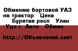 Обменяю бортовой УАЗ на трактор › Цена ­ 199 999 - Бурятия респ., Улан-Удэ г. Авто » Обмен   